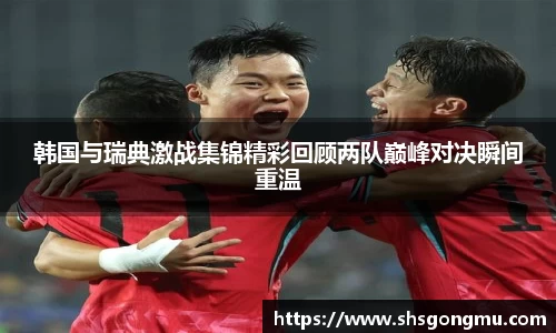 韩国与瑞典激战集锦精彩回顾两队巅峰对决瞬间重温