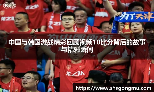 中国与韩国激战精彩回顾视频10比分背后的故事与精彩瞬间